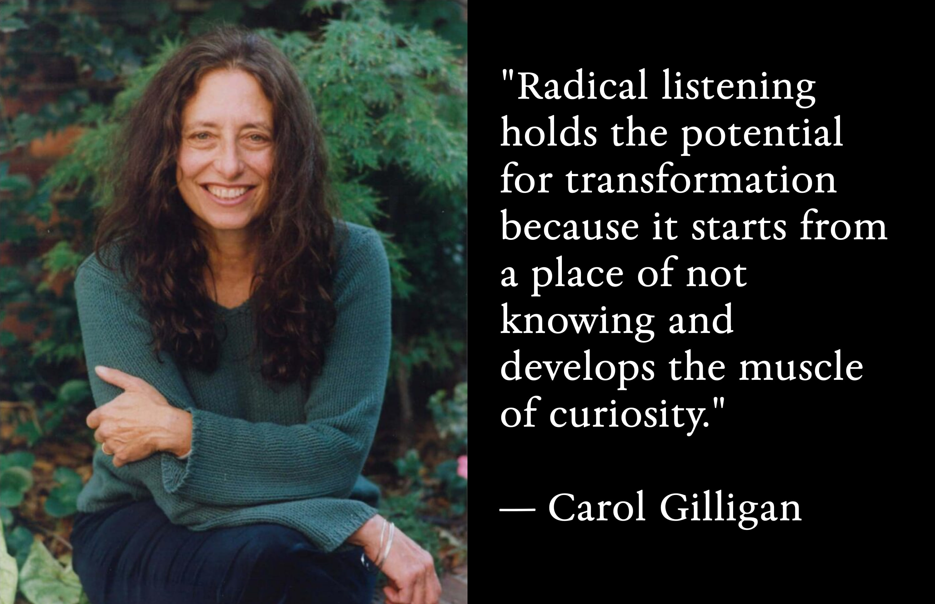 Carol Gilligan. Quote: 'Radical listening holds the potential for transformation because it starts from a place of not knowing and develops the muscle of curiosity.'